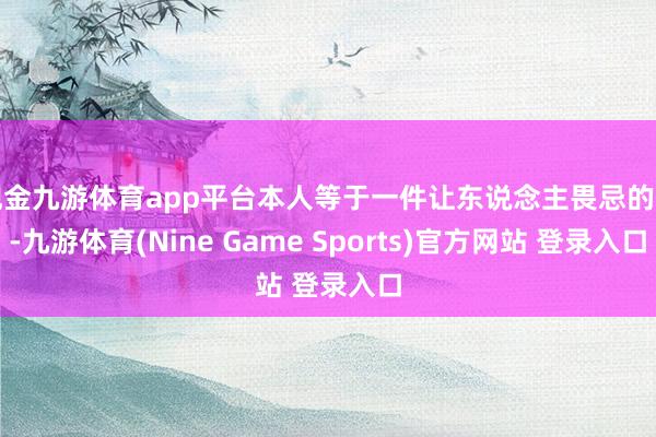 现金九游体育app平台本人等于一件让东说念主畏忌的事-九游体育(Nine Game Sports)官方网站 登录入口