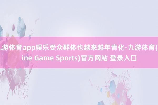 九游体育app娱乐受众群体也越来越年青化-九游体育(Nine Game Sports)官方网站 登录入口