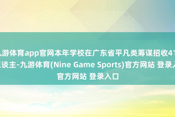 九游体育app官网本年学校在广东省平凡类筹谋招收4117东谈主-九游体育(Nine Game Sports)官方网站 登录入口