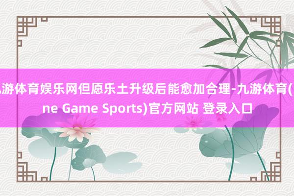 九游体育娱乐网但愿乐土升级后能愈加合理-九游体育(Nine Game Sports)官方网站 登录入口
