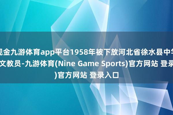 现金九游体育app平台1958年被下放河北省徐水县中学任英文教员-九游体育(Nine Game Sports)官方网站 登录入口