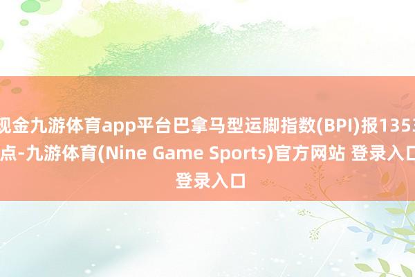 现金九游体育app平台巴拿马型运脚指数(BPI)报1353 点-九游体育(Nine Game Sports)官方网站 登录入口