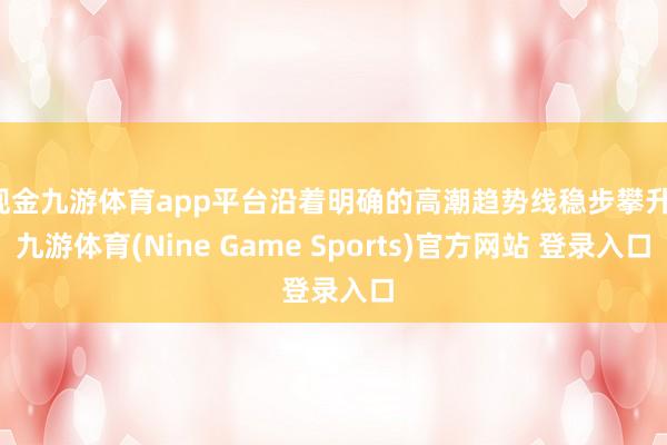现金九游体育app平台沿着明确的高潮趋势线稳步攀升-九游体育(Nine Game Sports)官方网站 登录入口