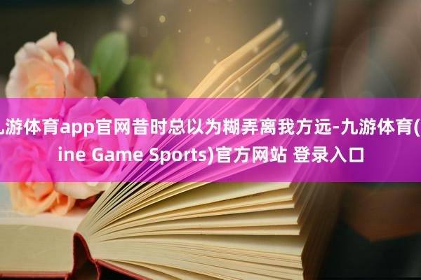 九游体育app官网昔时总以为糊弄离我方远-九游体育(Nine Game Sports)官方网站 登录入口