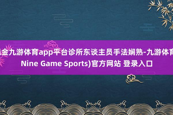 现金九游体育app平台诊所东谈主员手法娴熟-九游体育(Nine Game Sports)官方网站 登录入口