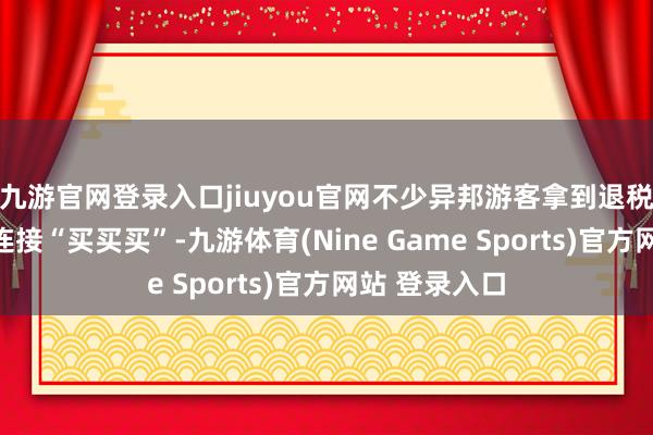 九游官网登录入口jiuyou官网不少异邦游客拿到退税现款后准备连接“买买买”-九游体育(Nine Game Sports)官方网站 登录入口