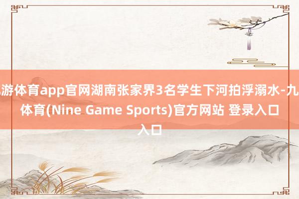 九游体育app官网湖南张家界3名学生下河拍浮溺水-九游体育(Nine Game Sports)官方网站 登录入口
