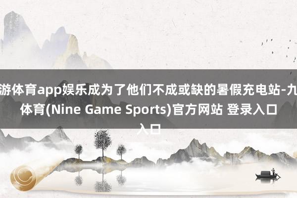 九游体育app娱乐成为了他们不成或缺的暑假充电站-九游体育(Nine Game Sports)官方网站 登录入口