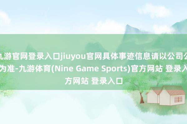 九游官网登录入口jiuyou官网具体事迹信息请以公司公告为准-九游体育(Nine Game Sports)官方网站 登录入口