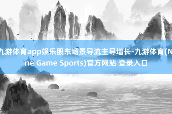 九游体育app娱乐股东场景导流主导增长-九游体育(Nine Game Sports)官方网站 登录入口