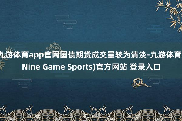 九游体育app官网 国债期货成交量较为清淡-九游体育(Nine Game Sports)官方网站 登录入口