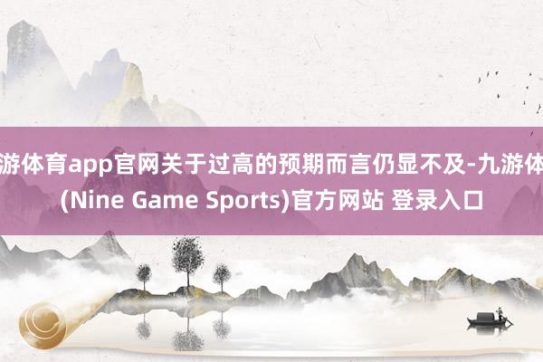 九游体育app官网关于过高的预期而言仍显不及-九游体育(Nine Game Sports)官方网站 登录入口