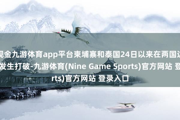 现金九游体育app平台柬埔寨和泰国24日以来在两国边境地区发生打破-九游体育(Nine Game Sports)官方网站 登录入口