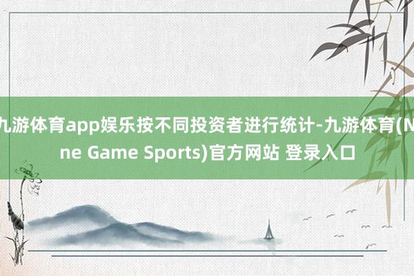 九游体育app娱乐按不同投资者进行统计-九游体育(Nine Game Sports)官方网站 登录入口