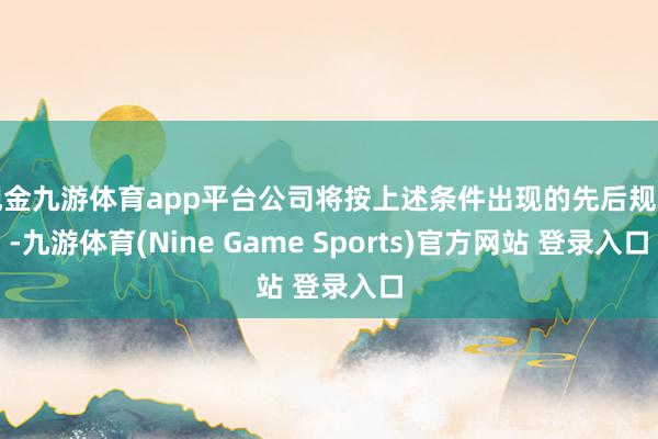 现金九游体育app平台公司将按上述条件出现的先后规定-九游体育(Nine Game Sports)官方网站 登录入口