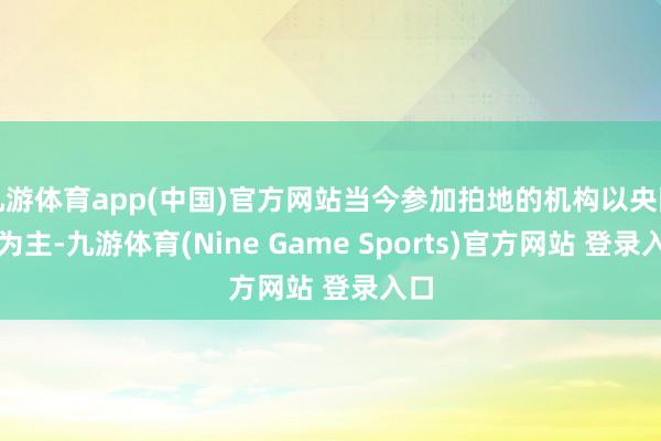 九游体育app(中国)官方网站当今参加拍地的机构以央国企为主-九游体育(Nine Game Sports)官方网站 登录入口