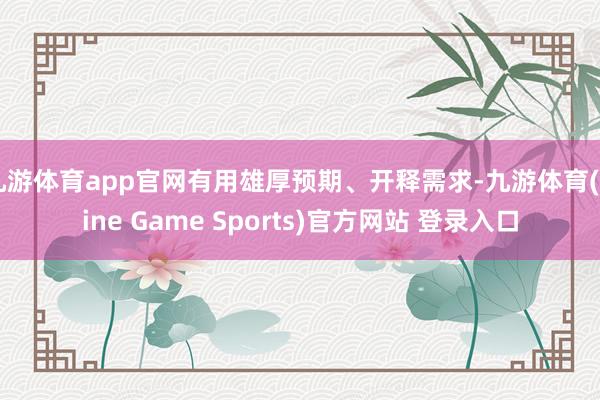 九游体育app官网有用雄厚预期、开释需求-九游体育(Nine Game Sports)官方网站 登录入口