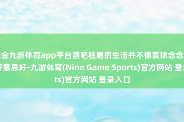 现金九游体育app平台酒吧驻唱的生活并不像寰球念念的那么好意思好-九游体育(Nine Game Sports)官方网站 登录入口