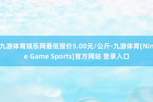 九游体育娱乐网最低报价5.00元/公斤-九游体育(Nine Game Sports)官方网站 登录入口