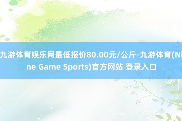 九游体育娱乐网最低报价80.00元/公斤-九游体育(Nine Game Sports)官方网站 登录入口