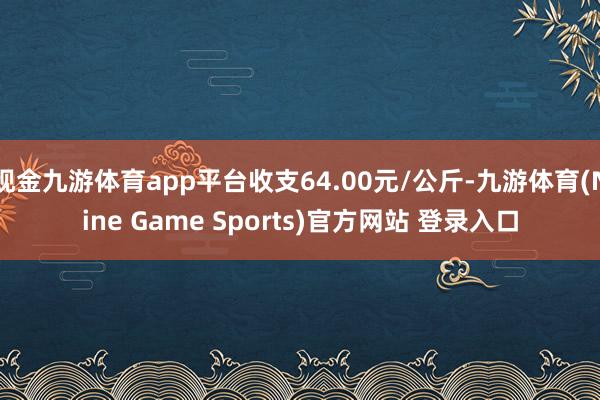现金九游体育app平台收支64.00元/公斤-九游体育(Nine Game Sports)官方网站 登录入口