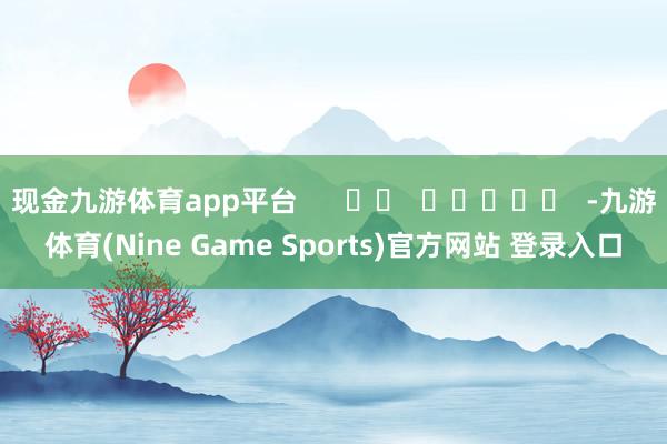 现金九游体育app平台      		  					  -九游体育(Nine Game Sports)官方网站 登录入口