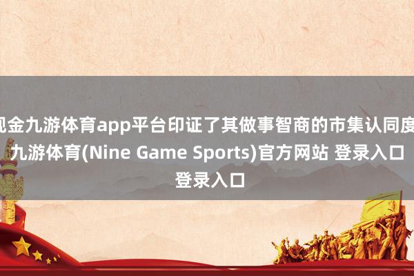 现金九游体育app平台印证了其做事智商的市集认同度-九游体育(Nine Game Sports)官方网站 登录入口