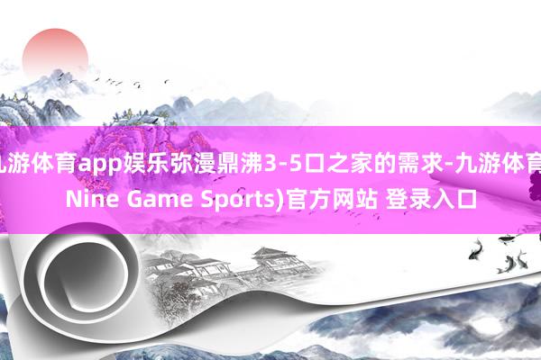 九游体育app娱乐弥漫鼎沸3-5口之家的需求-九游体育(Nine Game Sports)官方网站 登录入口