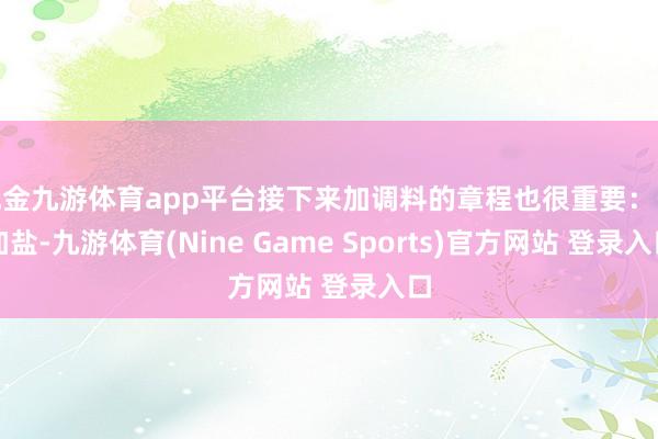 现金九游体育app平台接下来加调料的章程也很重要：先加盐-九游体育(Nine Game Sports)官方网站 登录入口