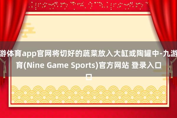 九游体育app官网将切好的蔬菜放入大缸或陶罐中-九游体育(Nine Game Sports)官方网站 登录入口