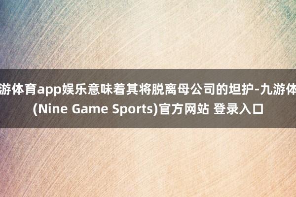 九游体育app娱乐意味着其将脱离母公司的坦护-九游体育(Nine Game Sports)官方网站 登录入口