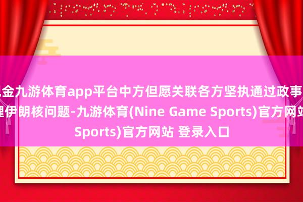 现金九游体育app平台中方但愿关联各方坚执通过政事酬酢本事料理伊朗核问题-九游体育(Nine Game Sports)官方网站 登录入口