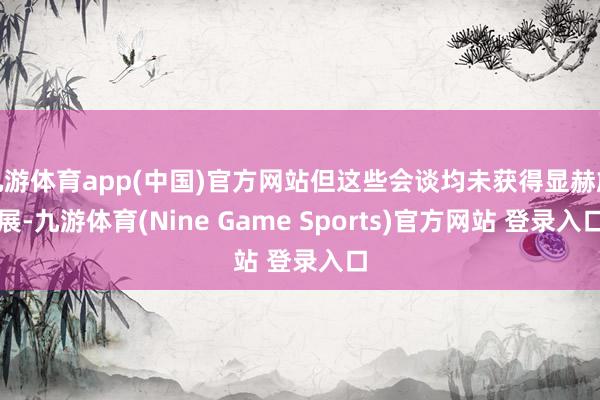 九游体育app(中国)官方网站但这些会谈均未获得显赫施展-九游体育(Nine Game Sports)官方网站 登录入口