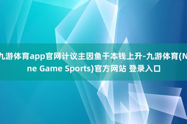 九游体育app官网计议主因鱼干本钱上升-九游体育(Nine Game Sports)官方网站 登录入口