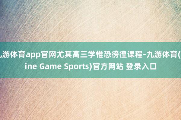 九游体育app官网尤其高三学惟恐徬徨课程-九游体育(Nine Game Sports)官方网站 登录入口