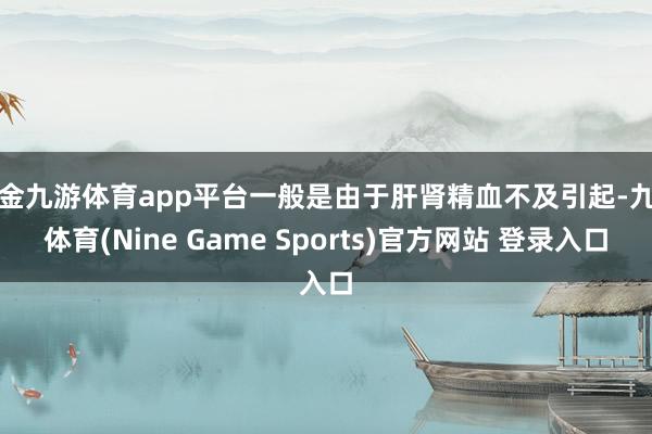 现金九游体育app平台一般是由于肝肾精血不及引起-九游体育(Nine Game Sports)官方网站 登录入口