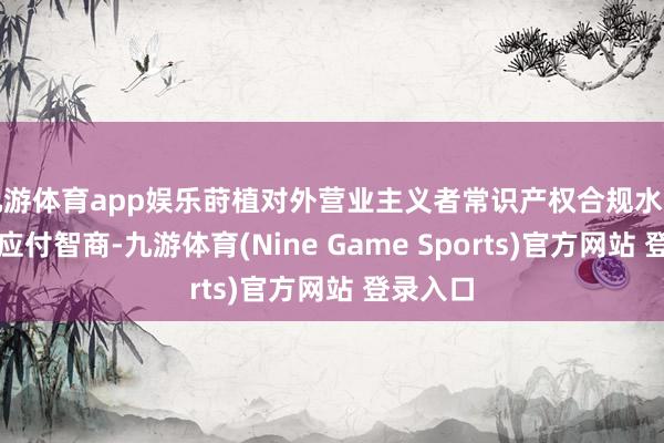 九游体育app娱乐莳植对外营业主义者常识产权合规水温存风险应付智商-九游体育(Nine Game Sports)官方网站 登录入口