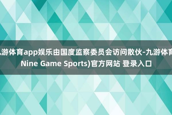 九游体育app娱乐由国度监察委员会访问散伙-九游体育(Nine Game Sports)官方网站 登录入口