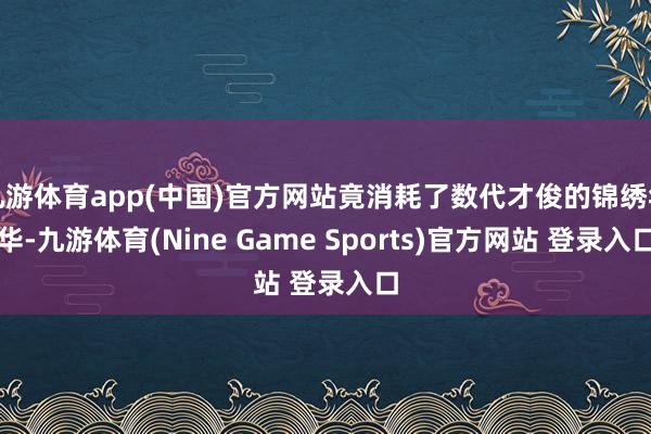 九游体育app(中国)官方网站竟消耗了数代才俊的锦绣年华-九游体育(Nine Game Sports)官方网站 登录入口