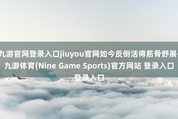 九游官网登录入口jiuyou官网如今反倒活得筋骨舒展-九游体育(Nine Game Sports)官方网站 登录入口