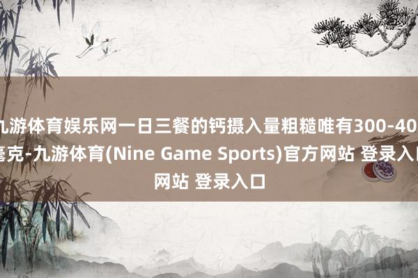九游体育娱乐网一日三餐的钙摄入量粗糙唯有300-400毫克-九游体育(Nine Game Sports)官方网站 登录入口