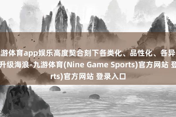 九游体育app娱乐高度契合刻下各类化、品性化、各异化的破费升级海浪-九游体育(Nine Game Sports)官方网站 登录入口