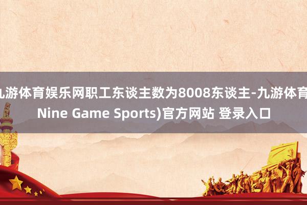九游体育娱乐网职工东谈主数为8008东谈主-九游体育(Nine Game Sports)官方网站 登录入口