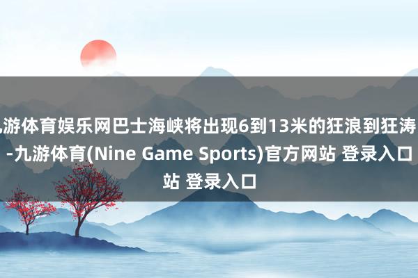 九游体育娱乐网巴士海峡将出现6到13米的狂浪到狂涛区-九游体育(Nine Game Sports)官方网站 登录入口