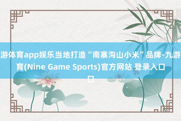九游体育app娱乐当地打造“南寨沟山小米”品牌-九游体育(Nine Game Sports)官方网站 登录入口