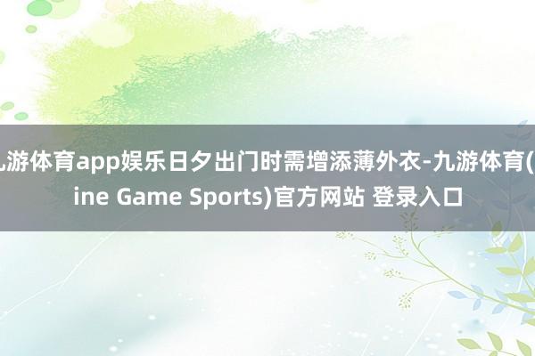 九游体育app娱乐日夕出门时需增添薄外衣-九游体育(Nine Game Sports)官方网站 登录入口