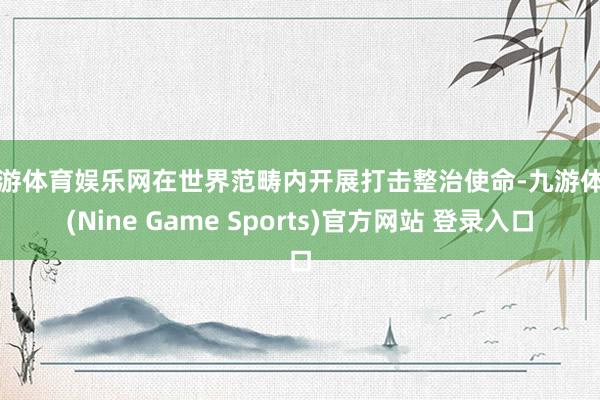 九游体育娱乐网在世界范畴内开展打击整治使命-九游体育(Nine Game Sports)官方网站 登录入口