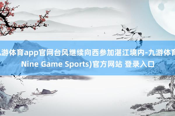 九游体育app官网台风继续向西参加湛江境内-九游体育(Nine Game Sports)官方网站 登录入口