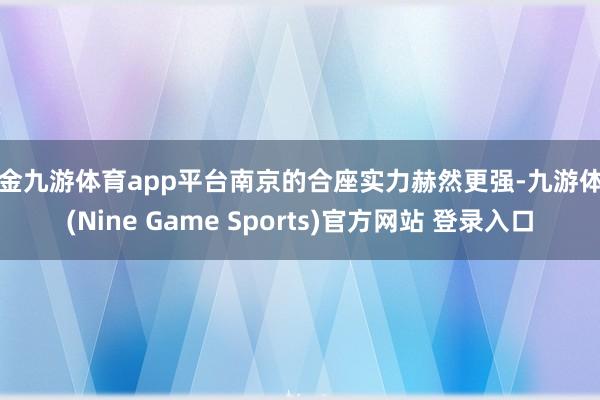 现金九游体育app平台南京的合座实力赫然更强-九游体育(Nine Game Sports)官方网站 登录入口