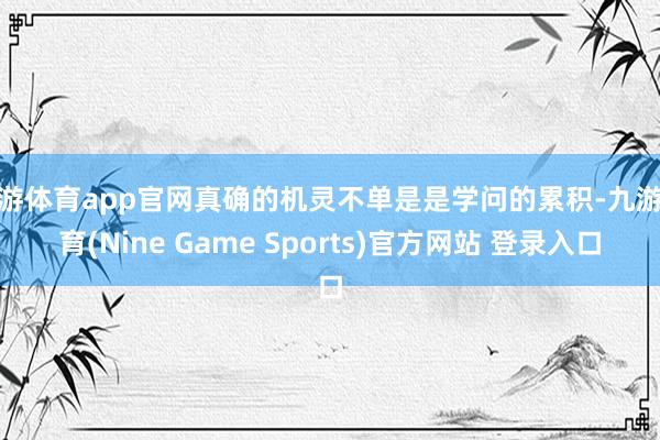 九游体育app官网真确的机灵不单是是学问的累积-九游体育(Nine Game Sports)官方网站 登录入口
